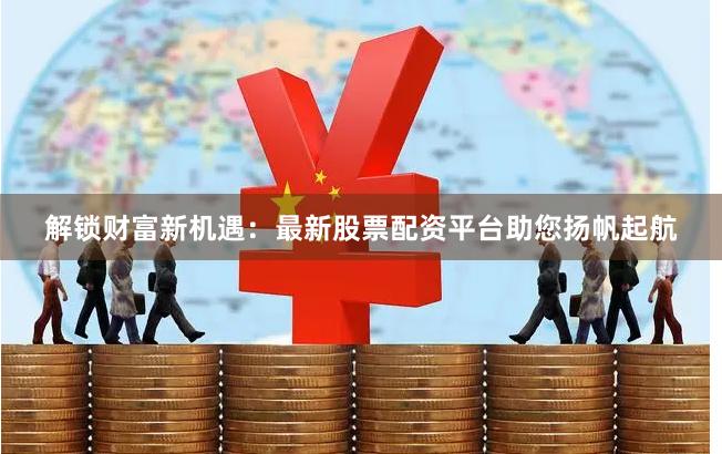 解锁财富新机遇：最新股票配资平台助您扬帆起航