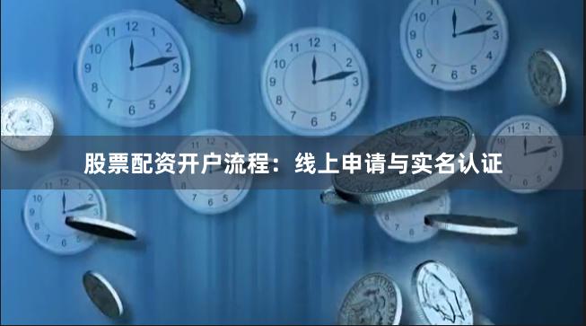 股票配资开户流程：线上申请与实名认证