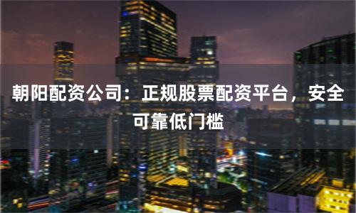 朝阳配资公司：正规股票配资平台，安全可靠低门槛